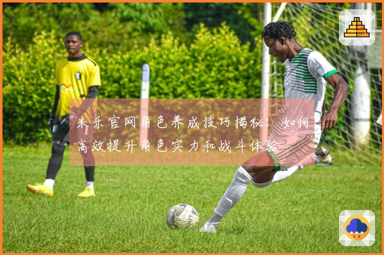 米乐官网角色养成技巧揭秘：如何高效提升角色实力和战斗体验