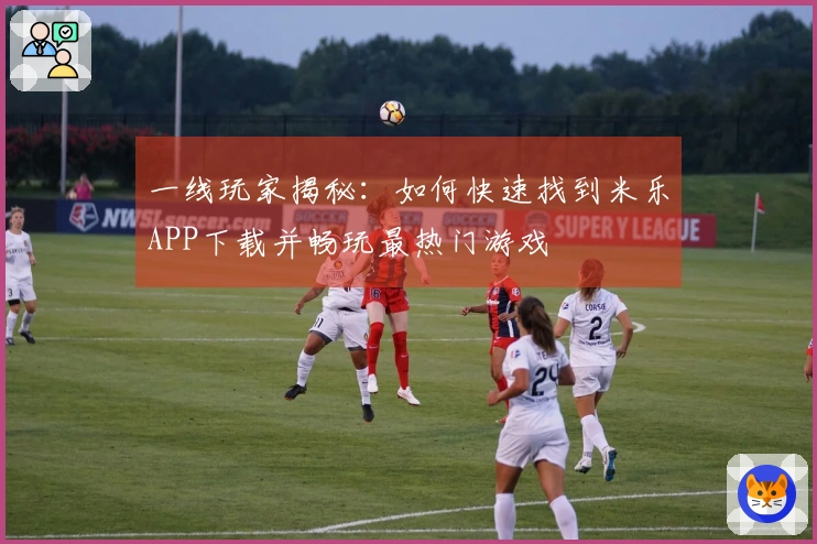 一线玩家揭秘：如何快速找到米乐APP下载并畅玩最热门游戏
