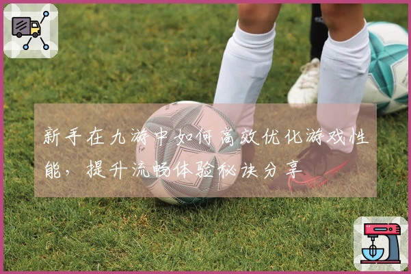 新手在九游中如何高效优化游戏性能，提升流畅体验秘诀分享