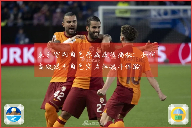 米乐官网角色养成技巧揭秘：如何高效提升角色实力和战斗体验