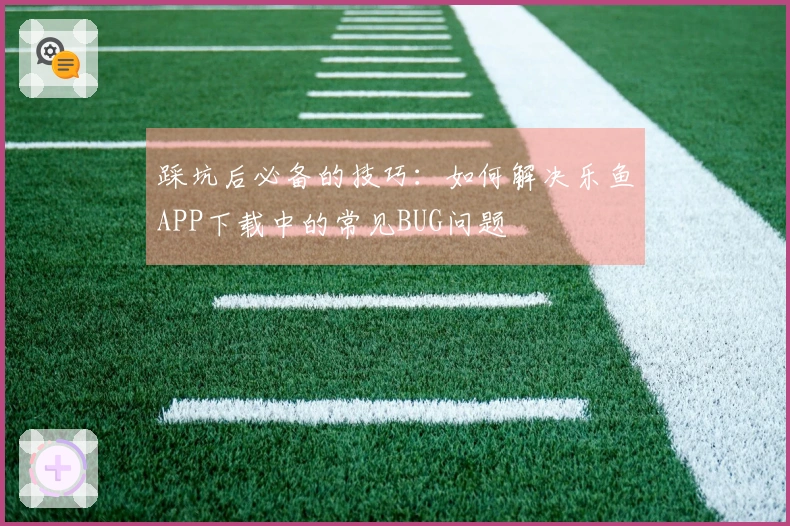 踩坑后必备的技巧：如何解决乐鱼APP下载中的常见BUG问题